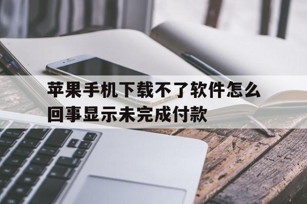 苹果手机下载不了软件怎么回事显示未完成付款的简单介绍