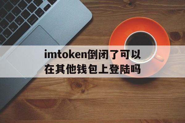 imtoken倒闭了可以在其他钱包上登陆吗,imtoken跑路或者倒闭,自己的币还能提的出吗