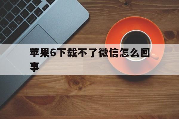 苹果6下载不了微信怎么回事,苹果6版本过低微信装不了怎么办