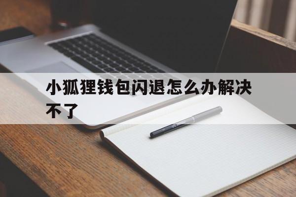 小狐狸钱包闪退怎么办解决不了,小狐狸钱包闪退怎么办解决不了问题