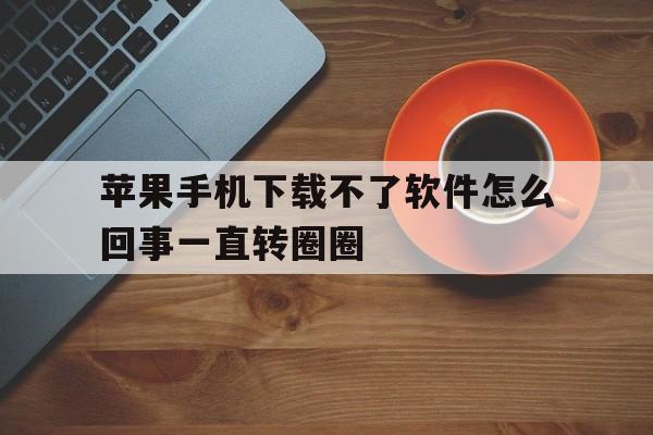 苹果手机下载不了软件怎么回事一直转圈圈,苹果手机下载不了app,一直在转圈圈怎么办