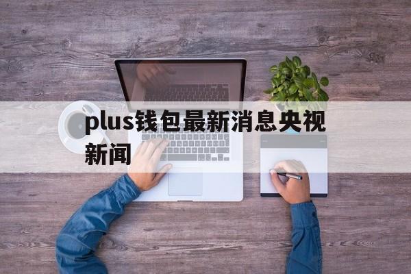 plus钱包最新消息央视新闻,plus钱包2021最新官方下载