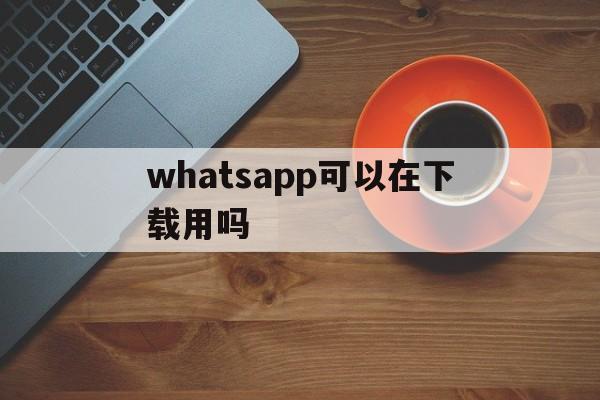 whatsapp可以在下载用吗,whatsapp安卓手机可以下载吗