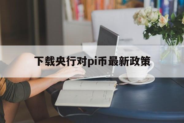 下载央行对pi币最新政策的简单介绍