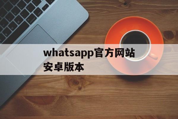 whatsapp官方网站安卓版本,whatsapp官网手机最新版本下载