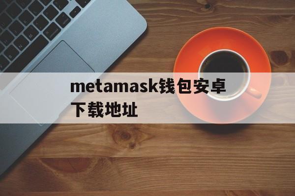 metamask钱包安卓下载地址的简单介绍