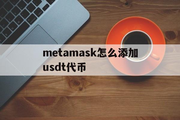 metamask怎么添加usdt代币,metamask里的usdt怎么转出去