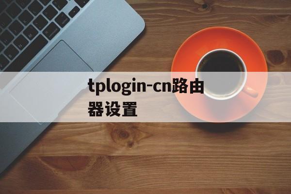 tplogin-cn路由器设置,tplogincn路由器怎么设置