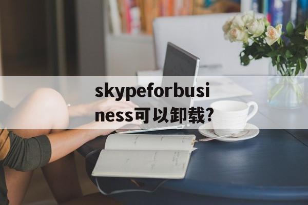 skypeforbusiness可以卸载?,skype for business卸载后有什么影响