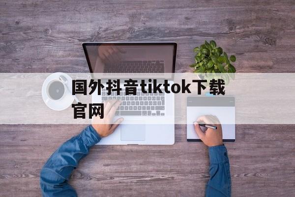 国外抖音tiktok下载官网,外国抖音tiktok免费下载安装