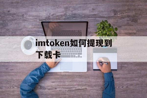 imtoken如何提现到下载卡,imtoken的钱怎么转到新版本