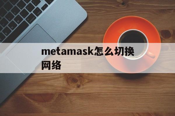 metamask怎么切换网络,metamask手机版怎么自定义网络