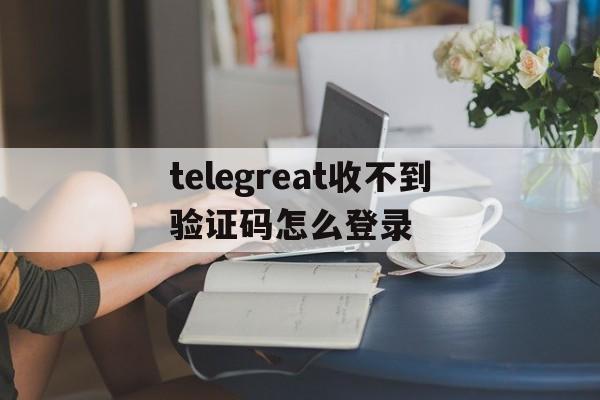 telegreat收不到验证码怎么登录的简单介绍