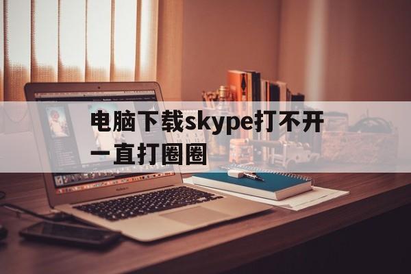 电脑下载skype打不开一直打圈圈,电脑下载skype打不开一直打圈圈怎么办