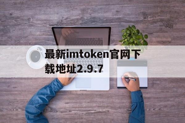 关于最新imtoken官网下载地址2.9.7的信息