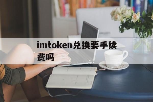 imtoken兑换要手续费吗,imtoken怎么兑换少量的eth