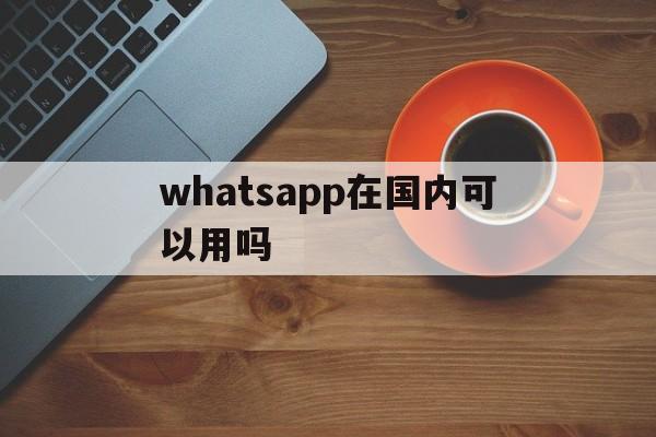 whatsapp在国内可以用吗,whatsapp 在中国可以用么