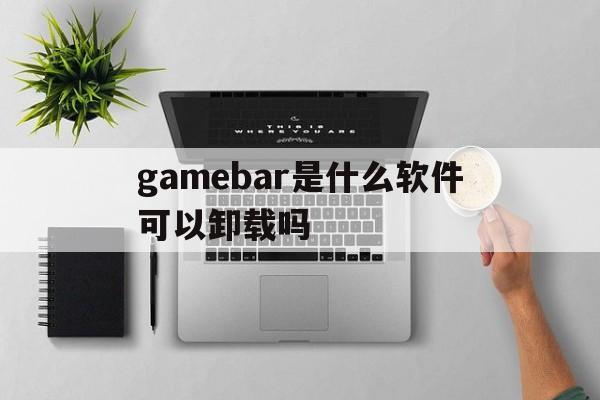 gamebar是什么软件可以卸载吗的简单介绍