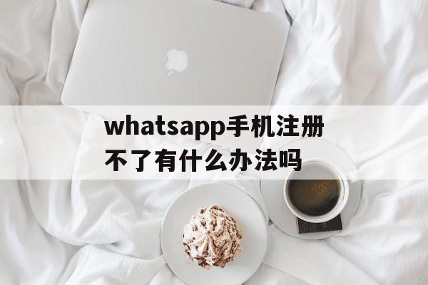 whatsapp手机注册不了有什么办法吗,whatsapp注册账号收不到验证码怎么办