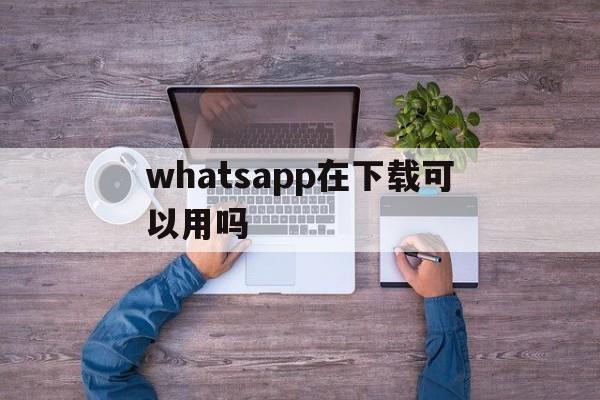 whatsapp在下载可以用吗的简单介绍