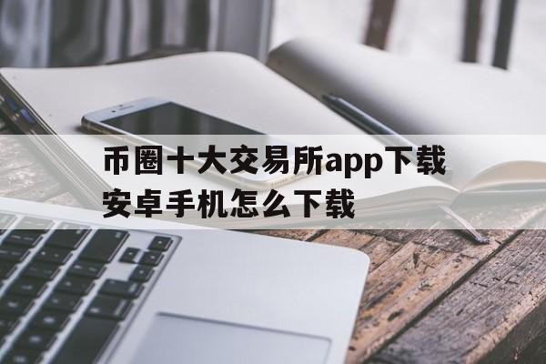 币圈十大交易所app下载安卓手机怎么下载,币圈十大交易所app下载安卓手机怎么下载不了