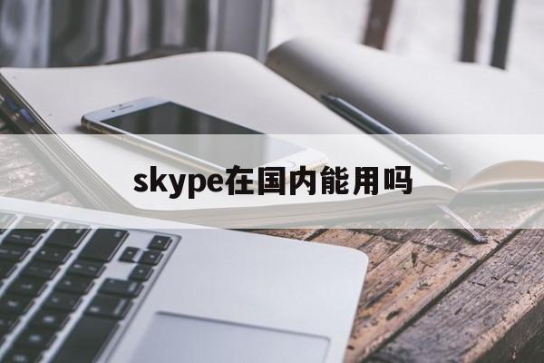 skype在国内能用吗,skype在大陆不可以用吗
