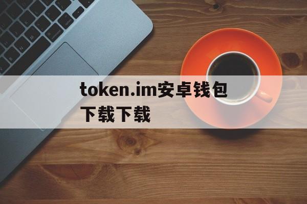 token.im安卓钱包下载下载,im token20钱包安卓下载