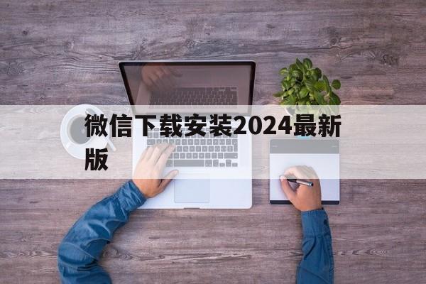 微信下载安装2024最新版,微信下载安装2024最新版支付宝