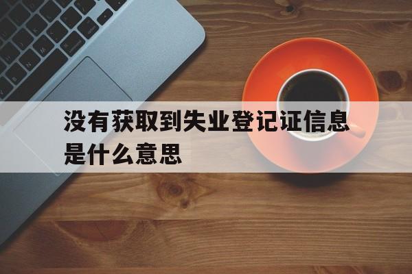 没有获取到失业登记证信息是什么意思,申请失业金显示没有获取到符合条件的中断原因