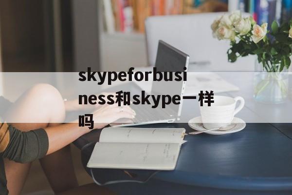 skypeforbusiness和skype一样吗,skype for business和skype一样吗