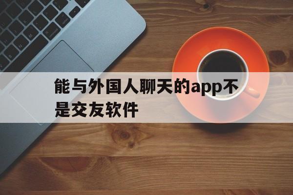 能与外国人聊天的app不是交友软件,能与外国人聊天的app不是交友软件吗