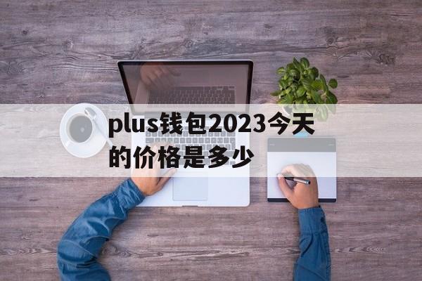 plus钱包2023今天的价格是多少,plus钱包又要开了20207月份有新的报道吗?