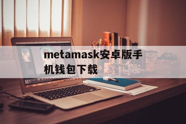 metamask安卓版手机钱包下载,metamask钱包安卓手机版中文版