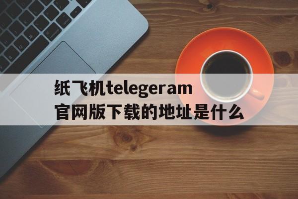 关于纸飞机telegeram官网版下载的地址是什么的信息