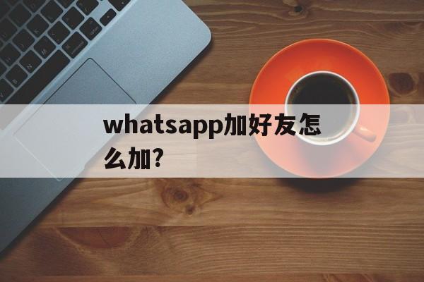 whatsapp加好友怎么加?的简单介绍