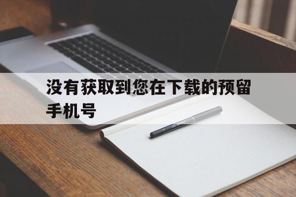 没有获取到您在下载的预留手机号,没有获取到您在下载的预留手机号怎么回事