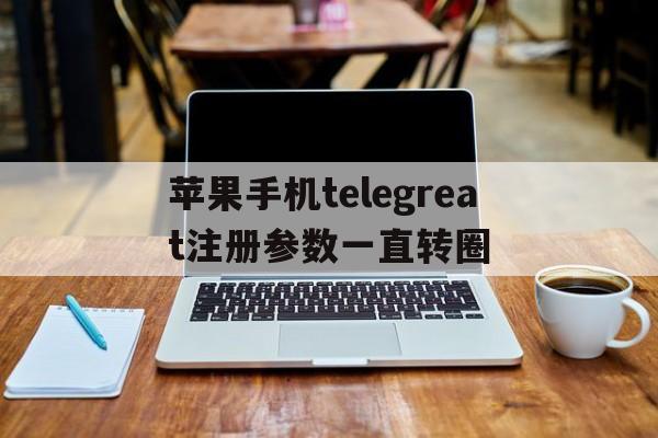 苹果手机telegreat注册参数一直转圈的简单介绍