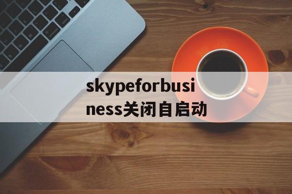 skypeforbusiness关闭自启动,skype for business开机自启怎么关闭