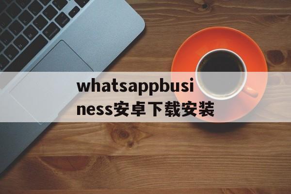 whatsappbusiness安卓下载安装,whatsapp business 安卓下载安装