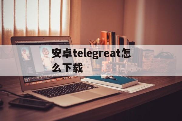 安卓telegreat怎么下载,telegreat安卓手机怎么下载