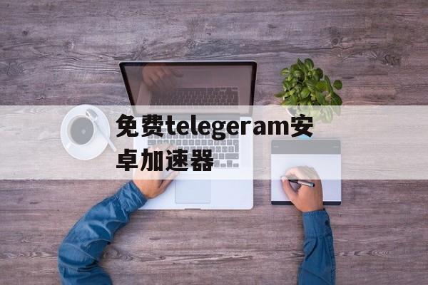 免费telegeram安卓加速器,telegeram安卓加速器永久免费