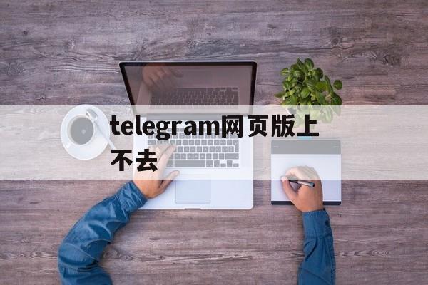 telegram网页版上不去,电报telegeram官网入口