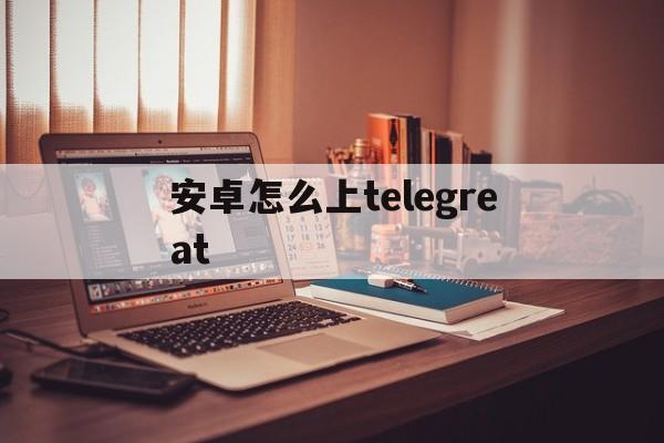 包含安卓怎么上telegreat的词条