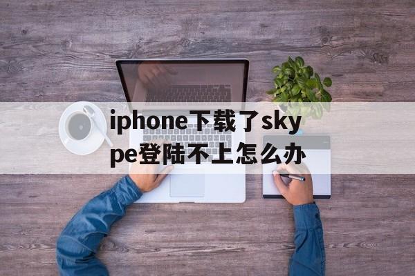 iphone下载了skype登陆不上怎么办,skype苹果版下载不了只能下载business