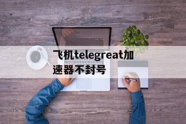 包含飞机telegreat加速器不封号的词条