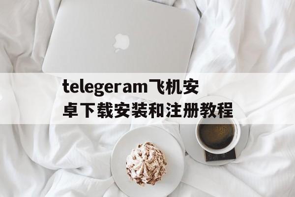 telegeram飞机安卓下载安装和注册教程的简单介绍