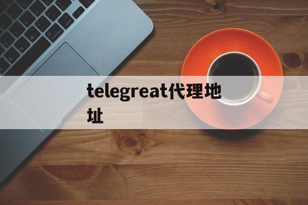 关于telegreat代理地址的信息