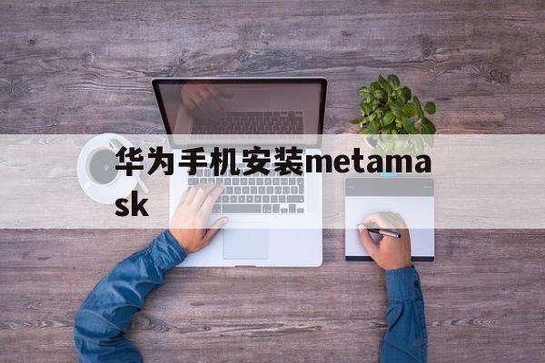 华为手机安装metamask,大陆手机怎么安装metamask