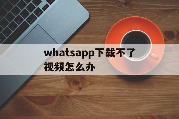 whatsapp下载不了视频怎么办,whatsapp无法下载音频为什么?