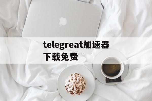 关于telegreat加速器下载免费的信息
